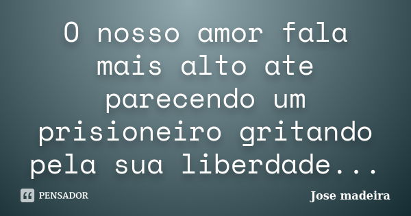 O nosso amor fala mais alto ate parecendo um prisioneiro gritando pela sua liberdade...... Frase de Jose madeira.