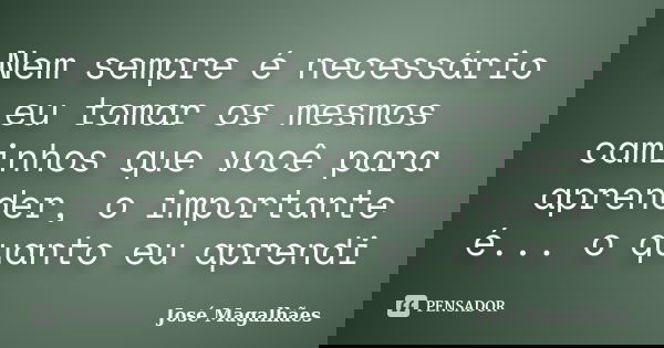 Nem sempre é necessário eu tomar os mesmos caminhos que você para aprender, o importante é... o quanto eu aprendi... Frase de José Magalhães.