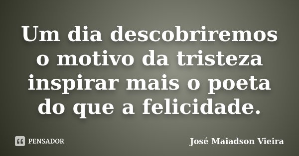 Um dia descobriremos o motivo da tristeza inspirar mais o poeta do que a felicidade.... Frase de José Maiadson Vieira.