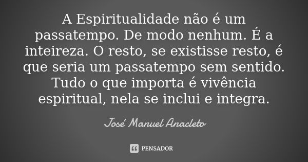 A Espiritualidade não é um passatempo. De modo nenhum. É a inteireza. O resto, se existisse resto, é que seria um passatempo sem sentido. Tudo o que importa é v... Frase de José Manuel Anacleto.