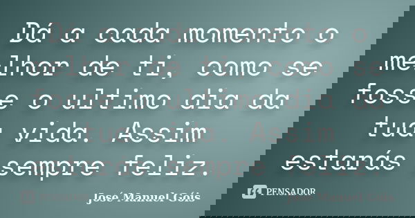 Dá a cada momento o melhor de ti, como se fosse o ultimo dia da tua vida. Assim estarás sempre feliz.... Frase de José Manuel Góis.