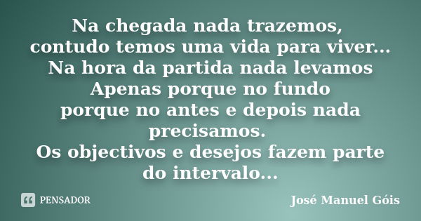 Na chegada nada trazemos, contudo temos uma vida para viver... Na hora da partida nada levamos Apenas porque no fundo porque no antes e depois nada precisamos. ... Frase de José Manuel Góis.