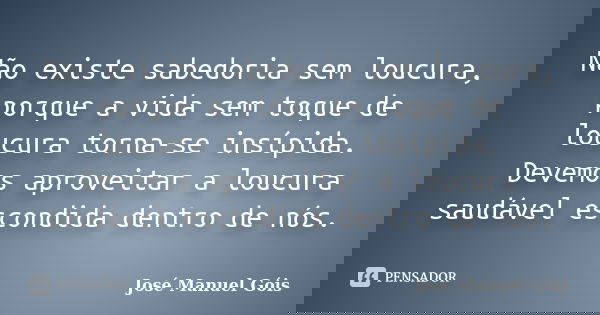 Não existe sabedoria sem loucura, porque a vida sem toque de loucura torna-se insípida. Devemos aproveitar a loucura saudável escondida dentro de nós.... Frase de José Manuel Góis.
