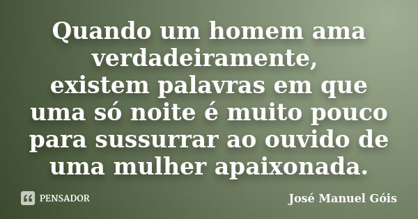 Quando um homem ama verdadeiramente, existem palavras em que uma só noite é muito pouco para sussurrar ao ouvido de uma mulher apaixonada.... Frase de José Manuel Góis.