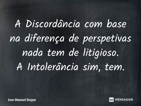 ⁠A Discordância com base na diferença de perspetivas nada tem de litigioso. A Intolerância sim, tem.... Frase de José Manuel Roque.