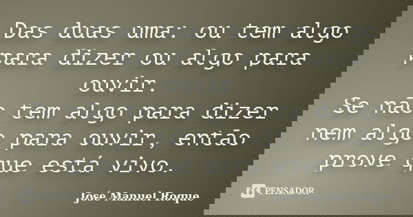 Das duas uma: ou tem algo para dizer ou algo para ouvir. Se não tem algo para dizer nem algo para ouvir, então prove que está vivo.... Frase de José Manuel Roque.
