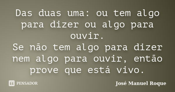 Das duas uma: ou tem algo para dizer ou algo para ouvir. Se não tem algo para dizer nem algo para ouvir, então prove que está vivo.... Frase de José Manuel Roque.