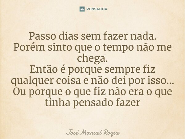 ⁠Passo dias sem fazer nada. Porém sinto que o tempo não me chega. Então é porque sempre fiz qualquer coisa e não dei por isso... Ou porque o que fiz não era o q... Frase de José Manuel Roque.