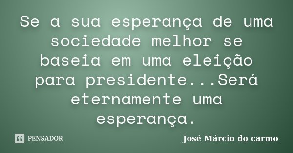 Se a sua esperança de uma sociedade melhor se baseia em uma eleição para presidente...Será eternamente uma esperança.... Frase de José Márcio do carmo.