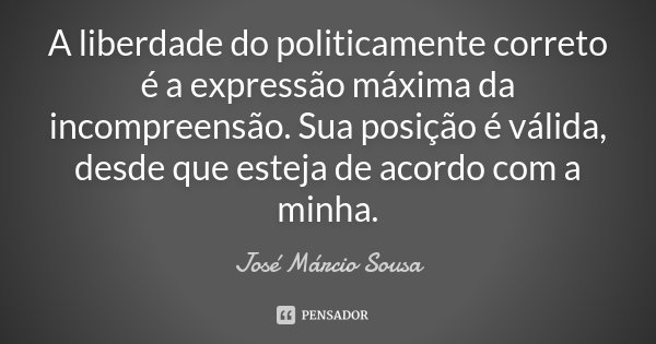 A liberdade do politicamente correto é a expressão máxima da incompreensão. Sua posição é válida, desde que esteja de acordo com a minha.... Frase de José Márcio Sousa.