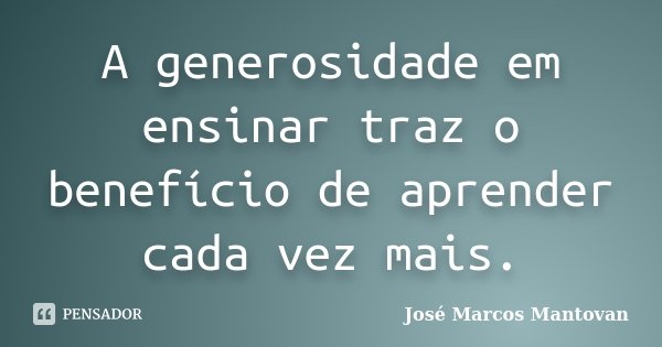 A generosidade em ensinar traz o benefício de aprender cada vez mais.... Frase de José Marcos Mantovan.