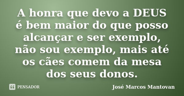 A honra que devo a DEUS é bem maior do que posso alcançar e ser exemplo, não sou exemplo, mais até os cães comem da mesa dos seus donos.... Frase de José Marcos Mantovan.