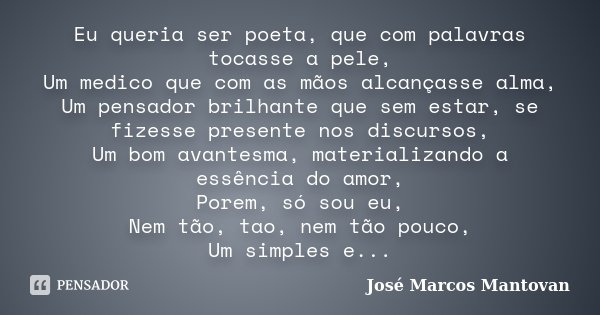 Eu queria ser poeta, que com palavras tocasse a pele, Um medico que com as mãos alcançasse alma, Um pensador brilhante que sem estar, se fizesse presente nos di... Frase de José Marcos Mantovan.