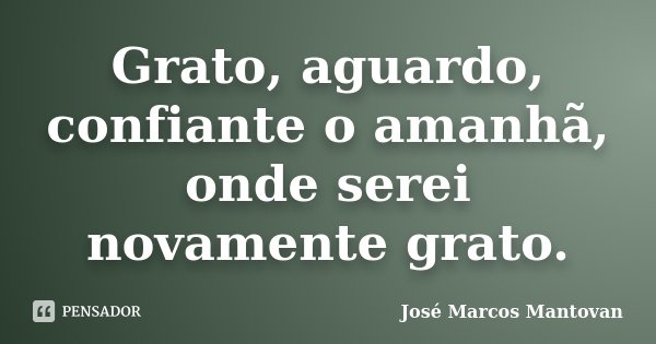 Grato, aguardo, confiante o amanhã, onde serei novamente grato.... Frase de José Marcos Mantovan.