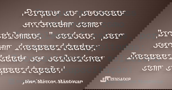 Porque as pessoas entendem como "problemas," coisas, por serem incapacitadas; Incapacidade se soluciona com capacitação!... Frase de José Marcos Mantovan.