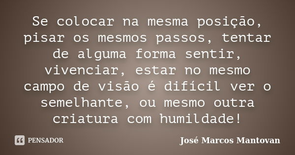 Se colocar na mesma posição, pisar os mesmos passos, tentar de alguma forma sentir, vivenciar, estar no mesmo campo de visão é difícil ver o semelhante, ou mesm... Frase de José Marcos Mantovan.