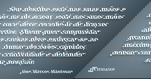 Seu destino está nas suas mãos e não na do acaso, está nas suas mãos e você deve recebê-lo de braços abertos. Quem quer conquistar grandes coisas deve esforçar-... Frase de José Marcos Mantovan.