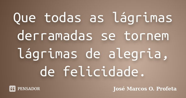 Que todas as lágrimas derramadas se tornem lágrimas de alegria, de felicidade.... Frase de José Marcos O. Profeta.