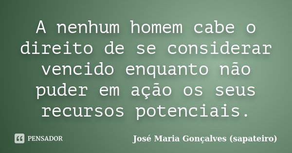 A nenhum homem cabe o direito de se considerar vencido enquanto não puder em ação os seus recursos potenciais.... Frase de José Maria Gonçalves (Sapateiro).