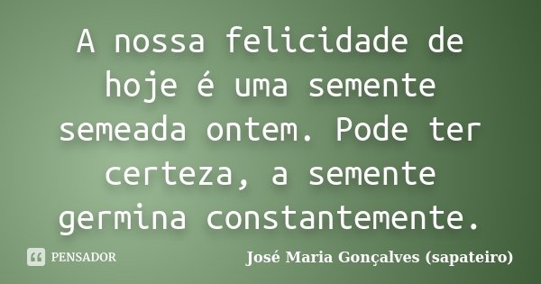A nossa felicidade de hoje é uma semente semeada ontem. Pode ter certeza, a semente germina constantemente.... Frase de José Maria Gonçalves (sapateiro).