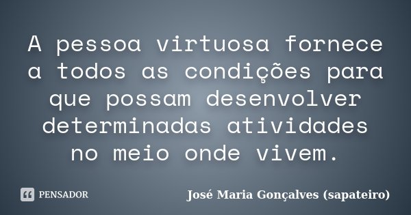 A pessoa virtuosa fornece a todos as condições para que possam desenvolver determinadas atividades no meio onde vivem.... Frase de José Maria Gonçalves (sapateiro).