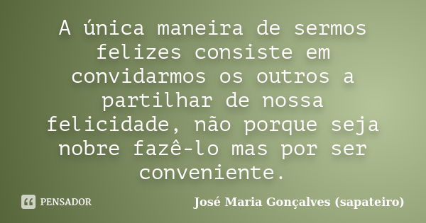 A única maneira de sermos felizes consiste em convidarmos os outros a partilhar de nossa felicidade, não porque seja nobre fazê-lo mas por ser conveniente.... Frase de José Maria Gonçalves (Sapateiro).