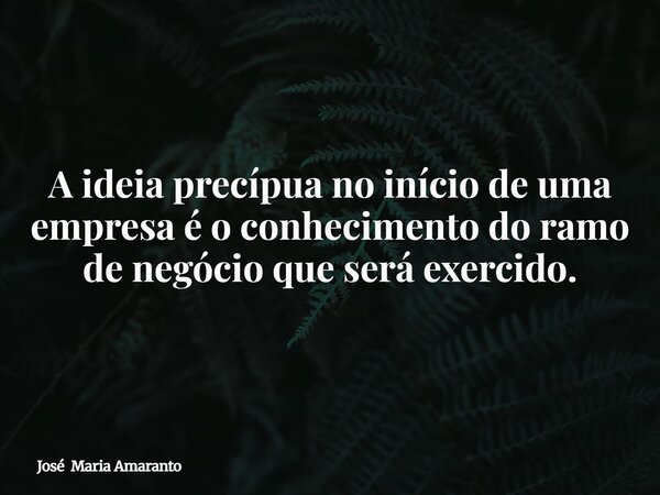 A ideia precípua no início de uma empresa é o conhecimento do ramo de negócio que será exercido.... Frase de José Maria Amaranto.