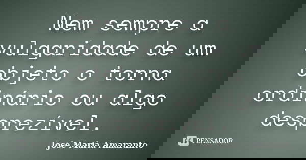 Nem sempre a vulgaridade de um objeto o torna ordinário ou algo desprezível.... Frase de José Maria Amaranto.
