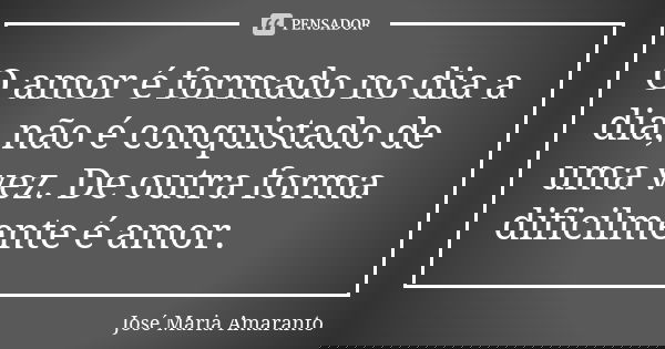 O amor é formado no dia a dia, não é conquistado de uma vez. De outra forma dificilmente é amor.... Frase de José Maria Amaranto.