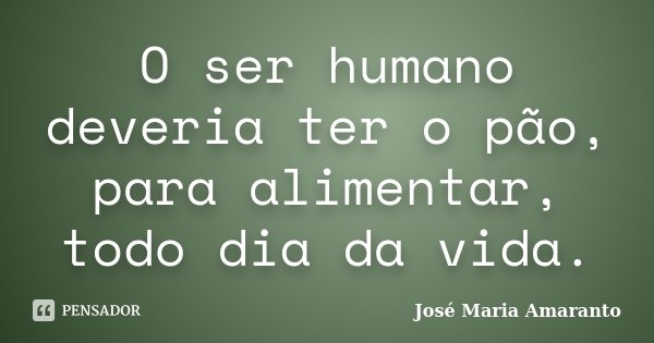 O ser humano deveria ter o pão, para alimentar, todo dia da vida.... Frase de José Maria Amaranto.