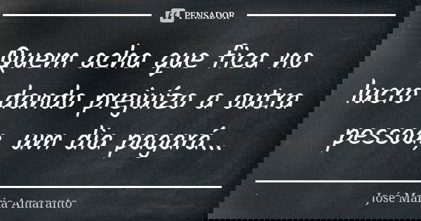 Quem acha que fica no lucro dando prejuízo a outra pessoa, um dia pagará...... Frase de José Maria Amaranto.