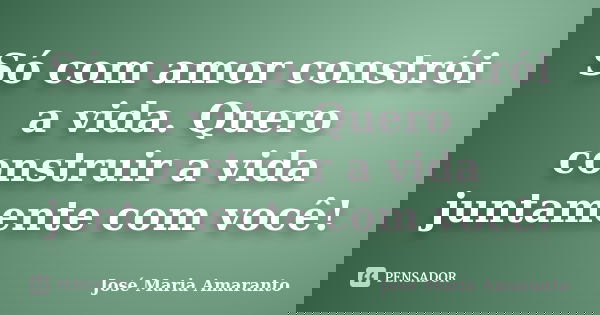Só com amor constrói a vida. Quero construir a vida juntamente com você!... Frase de José Maria amaranto.