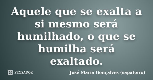 Aquele que se exalta a si mesmo será humilhado, o que se humilha será exaltado.... Frase de José Maria Gonçalves (Sapateiro).