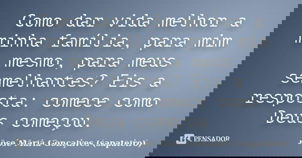 Como dar vida melhor a minha família, para mim mesmo, para meus semelhantes? Eis a resposta: comece como Deus começou.... Frase de José Maria Gonçalves (sapateiro).