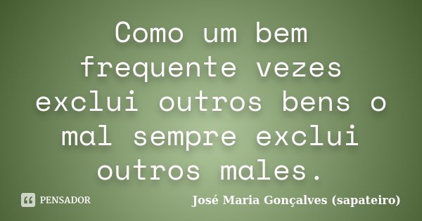 Como um bem frequente vezes exclui outros bens o mal sempre exclui outros males.... Frase de José Maria Gonçalves (sapateiro).