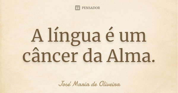 A língua é um câncer da Alma.... Frase de José Maria de Oliveira.