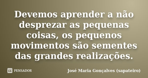 Devemos aprender a não desprezar as pequenas coisas, os pequenos movimentos são sementes das grandes realizações.... Frase de José Maria Gonçalves (sapateiro).