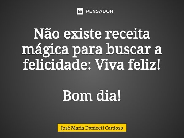 Não existe receita mágica para buscar a felicidade: Viva feliz! Bom dia!... Frase de José Maria Donizeti Cardoso.