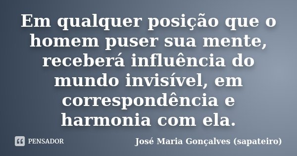 Em qualquer posição que o homem puser sua mente, receberá influência do mundo invisível, em correspondência e harmonia com ela.... Frase de José Maria Gonçalves (sapateiro).
