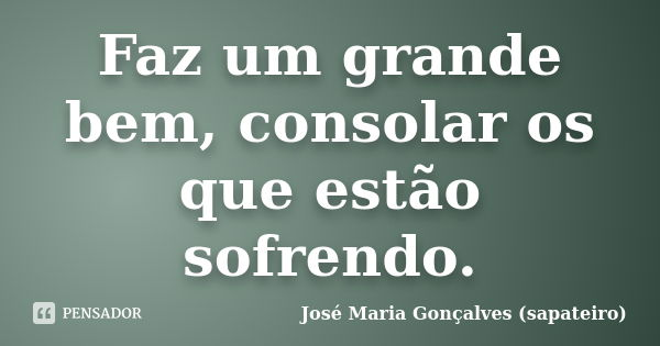 Faz um grande bem, consolar os que estão sofrendo.... Frase de José Maria Gonçalves (sapateiro).