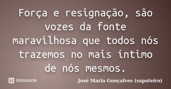 Força e resignação, são vozes da fonte maravilhosa que todos nós trazemos no mais íntimo de nós mesmos.... Frase de José Maria Gonçalves (Sapateiro).