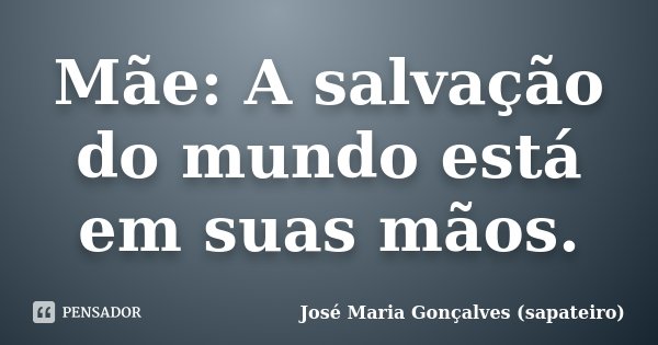 Mãe: A salvação do mundo está em suas mãos.... Frase de José Maria Gonçalves (sapateiro).