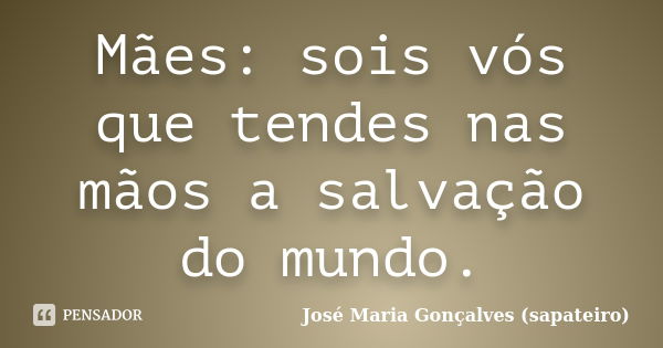 Mães: sois vós que tendes nas mãos a salvação do mundo.... Frase de José Maria Gonçalves ( Sapateiro ).