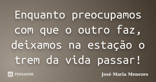 Enquanto preocupamos com que o outro faz, deixamos na estação o trem da vida passar!... Frase de José Maria Menezes.