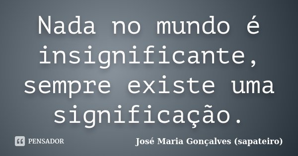 Nada no mundo é insignificante, sempre existe uma significação.... Frase de José Maria Gonçalves (sapateiro).