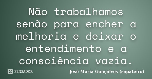 Não trabalhamos senão para encher a melhoria e deixar o entendimento e a consciência vazia.... Frase de José Maria Gonçalves (sapateiro).