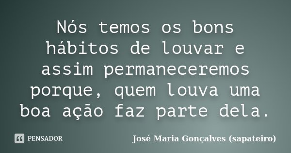Nós temos os bons hábitos de louvar e assim permaneceremos porque, quem louva uma boa ação faz parte dela.... Frase de José Maria Gonçalves (Sapateiro).
