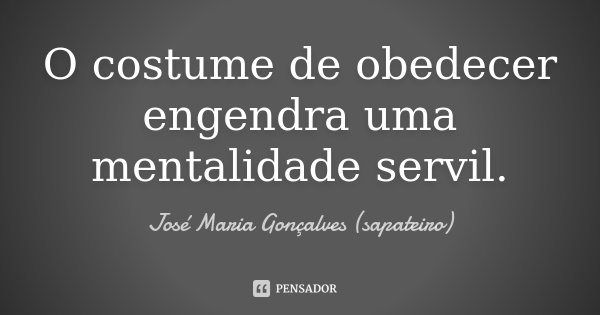 O costume de obedecer engendra uma mentalidade servil.... Frase de José Maria Gonçalves(Sapateiro).