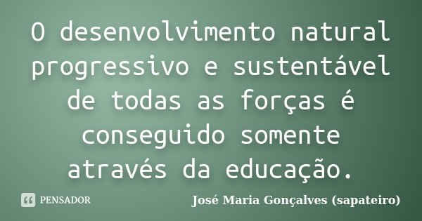 O desenvolvimento natural progressivo e sustentável de todas as forças é conseguido somente através da educação.... Frase de José Maria Gonçalves (sapateiro).