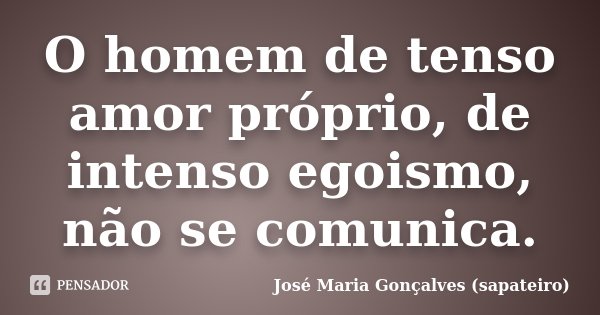 O homem de tenso amor próprio, de intenso egoismo, não se comunica.... Frase de José Maria Gonçalves (sapateiro).